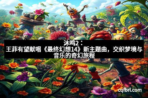 沐鸣2：王菲有望献唱《最终幻想14》新主题曲，交织梦境与音乐的奇幻旅程